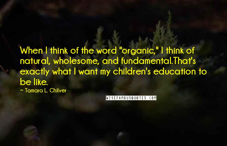 Tamara L. Chilver Quotes: When I think of the word "organic," I think of natural, wholesome, and fundamental.That's exactly what I want my children's education to be like.