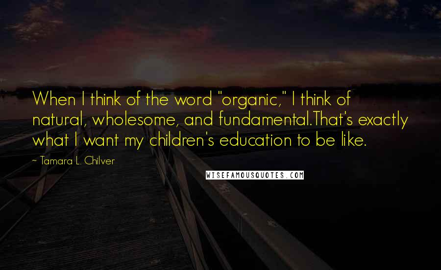 Tamara L. Chilver Quotes: When I think of the word "organic," I think of natural, wholesome, and fundamental.That's exactly what I want my children's education to be like.