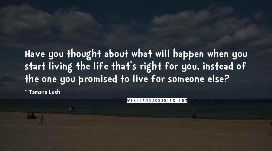 Tamara Lush Quotes: Have you thought about what will happen when you start living the life that's right for you, instead of the one you promised to live for someone else?