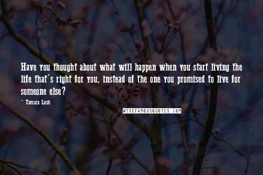Tamara Lush Quotes: Have you thought about what will happen when you start living the life that's right for you, instead of the one you promised to live for someone else?
