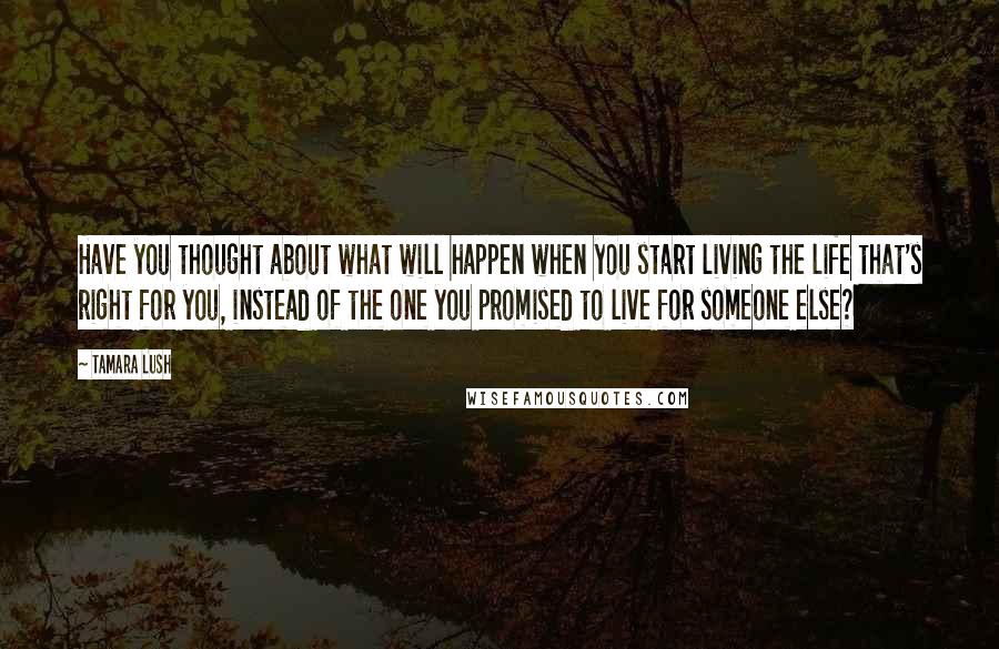 Tamara Lush Quotes: Have you thought about what will happen when you start living the life that's right for you, instead of the one you promised to live for someone else?