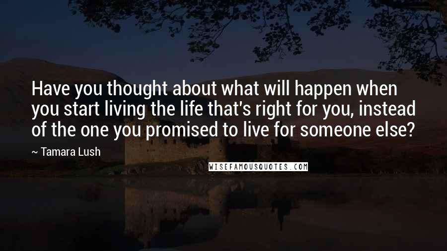 Tamara Lush Quotes: Have you thought about what will happen when you start living the life that's right for you, instead of the one you promised to live for someone else?