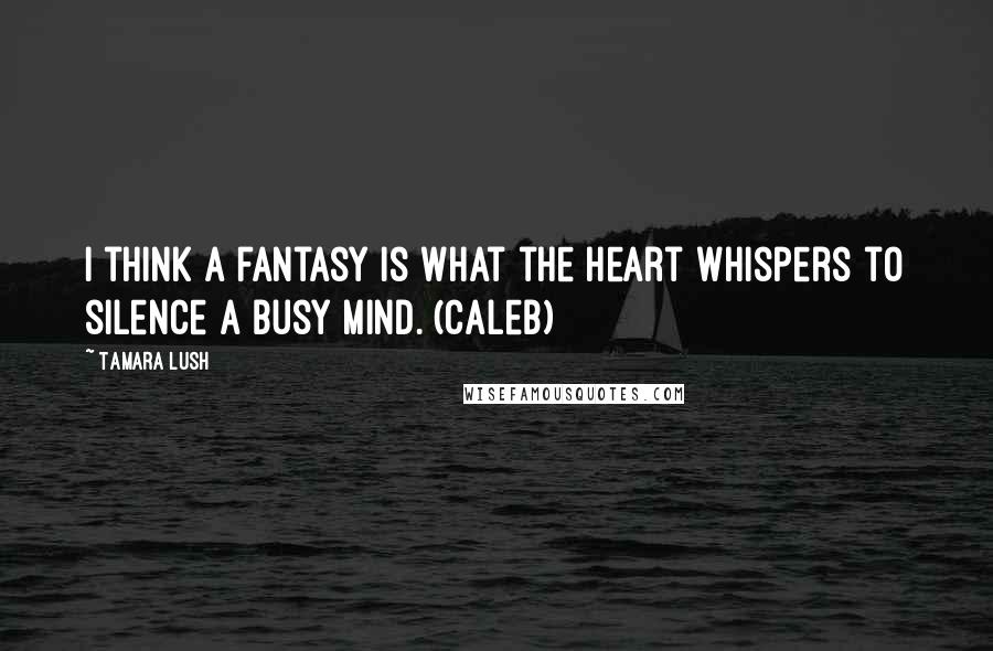 Tamara Lush Quotes: I think a fantasy is what the heart whispers to silence a busy mind. (Caleb)