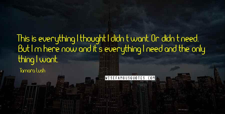 Tamara Lush Quotes: This is everything I thought I didn't want. Or didn't need. But I'm here now and it's everything I need and the only thing I want.