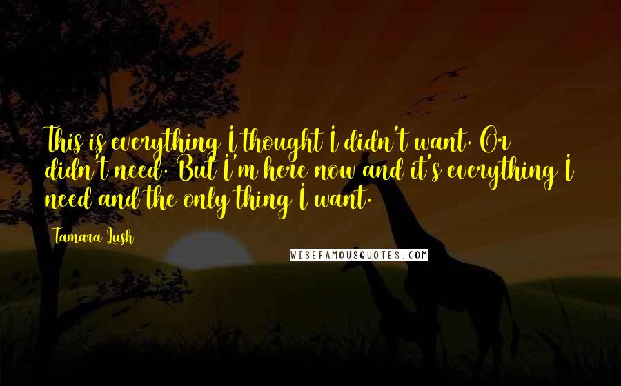 Tamara Lush Quotes: This is everything I thought I didn't want. Or didn't need. But I'm here now and it's everything I need and the only thing I want.