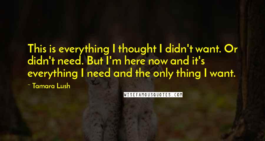 Tamara Lush Quotes: This is everything I thought I didn't want. Or didn't need. But I'm here now and it's everything I need and the only thing I want.