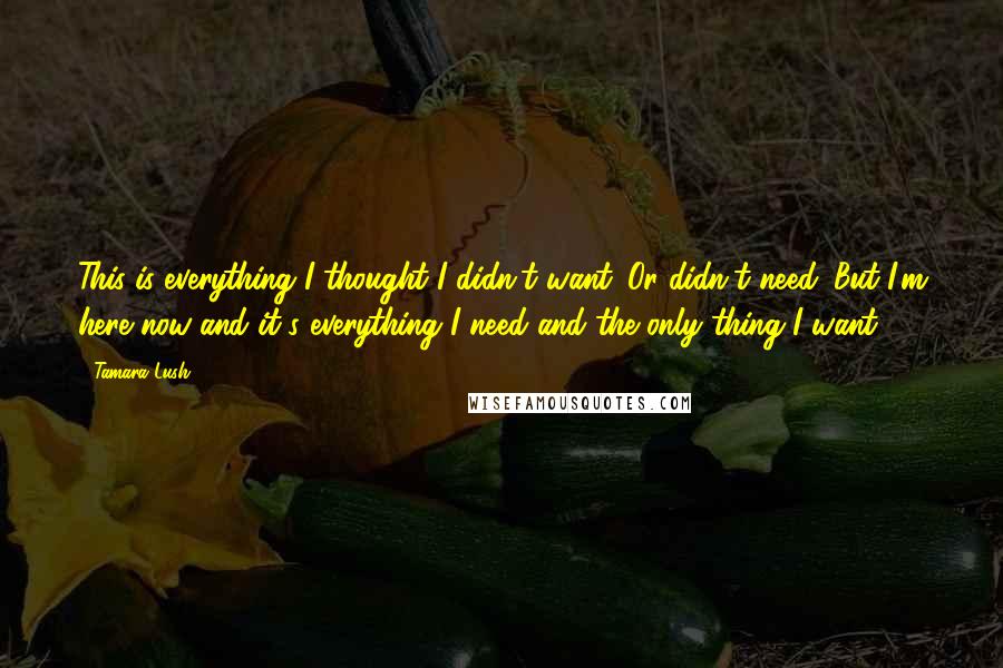 Tamara Lush Quotes: This is everything I thought I didn't want. Or didn't need. But I'm here now and it's everything I need and the only thing I want.