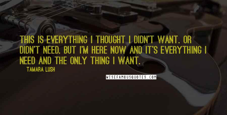 Tamara Lush Quotes: This is everything I thought I didn't want. Or didn't need. But I'm here now and it's everything I need and the only thing I want.