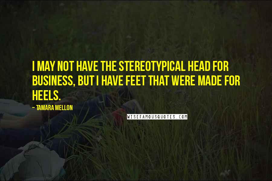 Tamara Mellon Quotes: I may not have the stereotypical head for business, but I have feet that were made for heels.