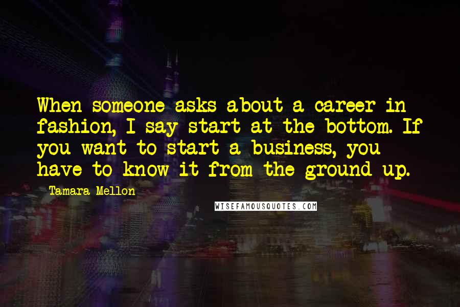 Tamara Mellon Quotes: When someone asks about a career in fashion, I say start at the bottom. If you want to start a business, you have to know it from the ground up.