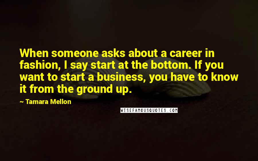 Tamara Mellon Quotes: When someone asks about a career in fashion, I say start at the bottom. If you want to start a business, you have to know it from the ground up.