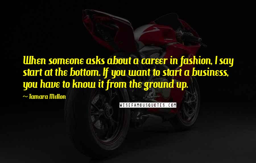 Tamara Mellon Quotes: When someone asks about a career in fashion, I say start at the bottom. If you want to start a business, you have to know it from the ground up.