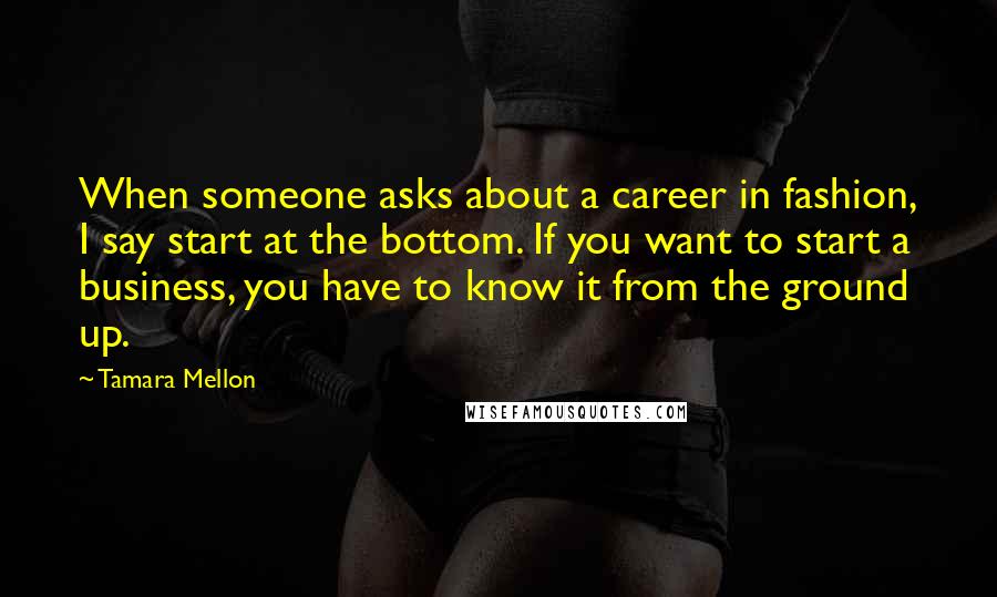 Tamara Mellon Quotes: When someone asks about a career in fashion, I say start at the bottom. If you want to start a business, you have to know it from the ground up.