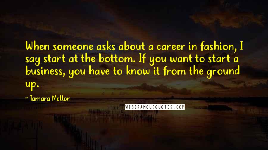 Tamara Mellon Quotes: When someone asks about a career in fashion, I say start at the bottom. If you want to start a business, you have to know it from the ground up.