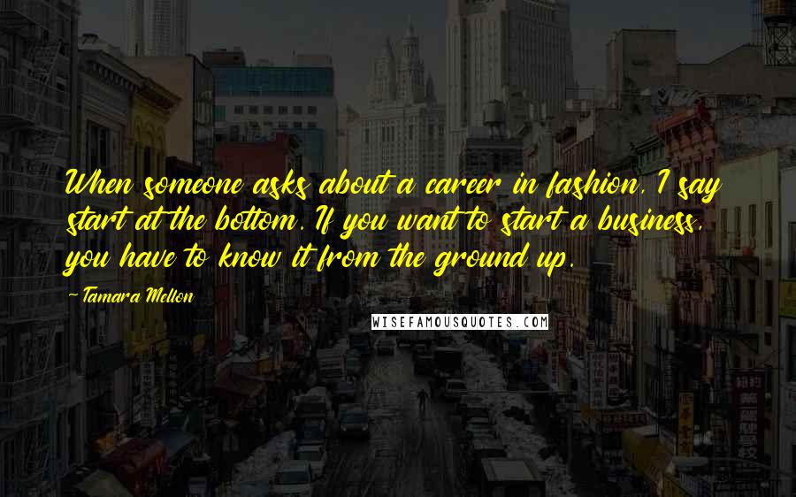 Tamara Mellon Quotes: When someone asks about a career in fashion, I say start at the bottom. If you want to start a business, you have to know it from the ground up.