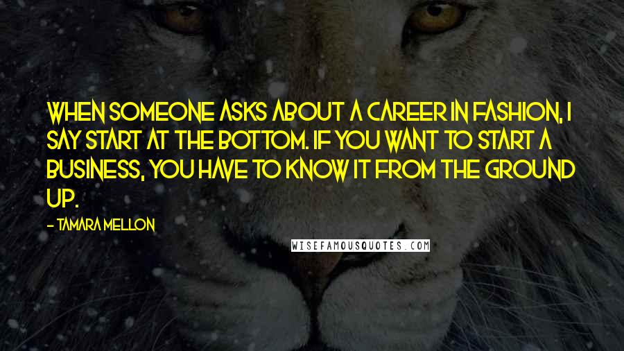 Tamara Mellon Quotes: When someone asks about a career in fashion, I say start at the bottom. If you want to start a business, you have to know it from the ground up.