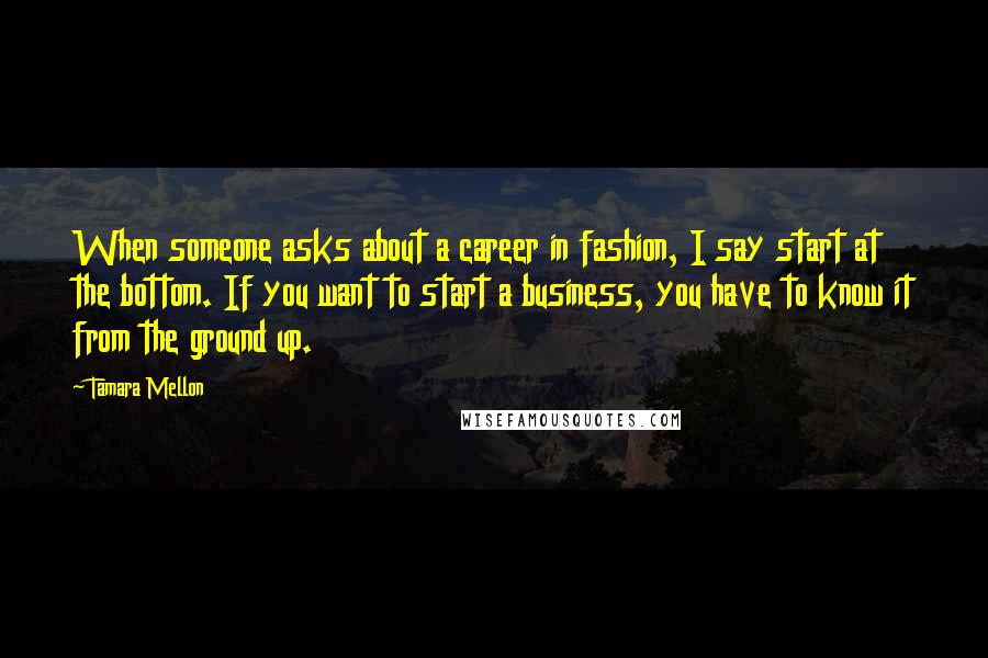 Tamara Mellon Quotes: When someone asks about a career in fashion, I say start at the bottom. If you want to start a business, you have to know it from the ground up.