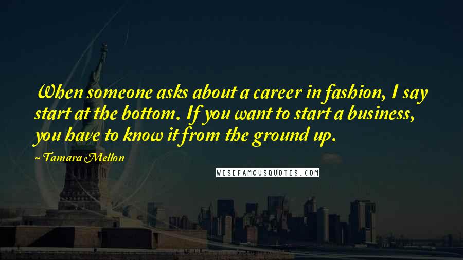 Tamara Mellon Quotes: When someone asks about a career in fashion, I say start at the bottom. If you want to start a business, you have to know it from the ground up.