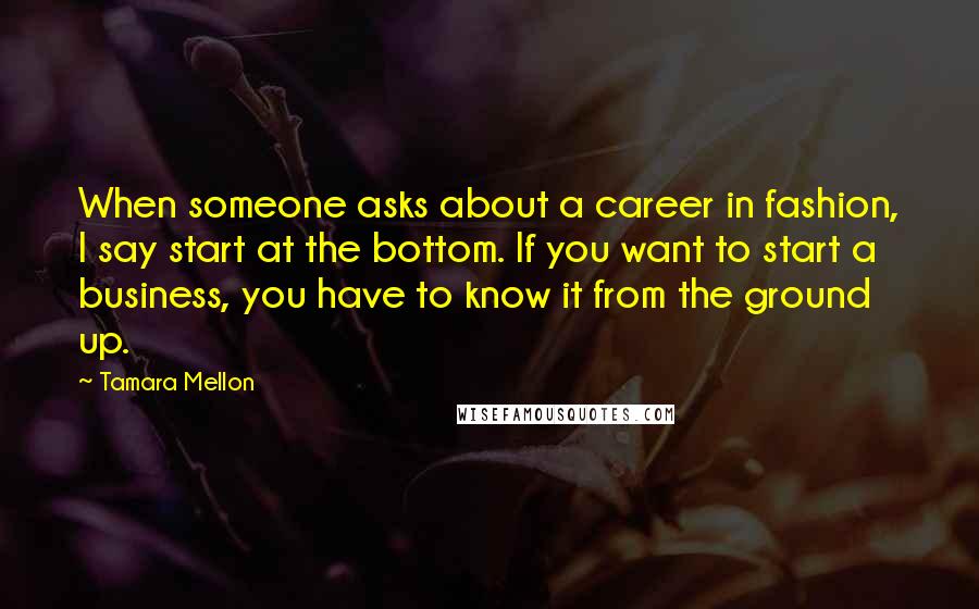 Tamara Mellon Quotes: When someone asks about a career in fashion, I say start at the bottom. If you want to start a business, you have to know it from the ground up.