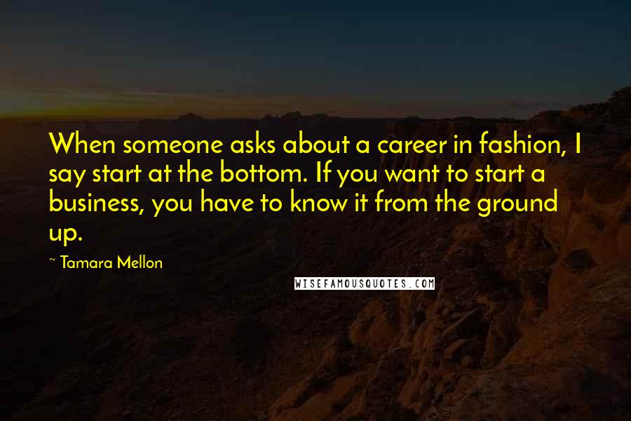 Tamara Mellon Quotes: When someone asks about a career in fashion, I say start at the bottom. If you want to start a business, you have to know it from the ground up.