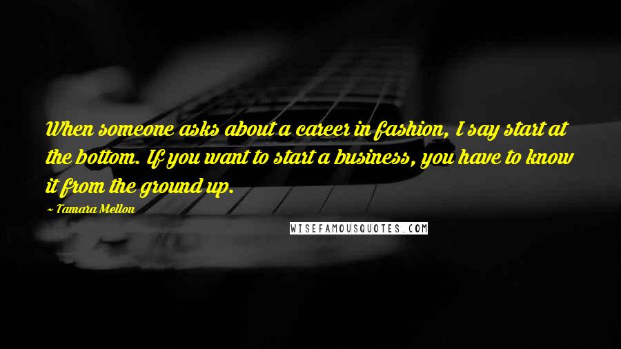 Tamara Mellon Quotes: When someone asks about a career in fashion, I say start at the bottom. If you want to start a business, you have to know it from the ground up.