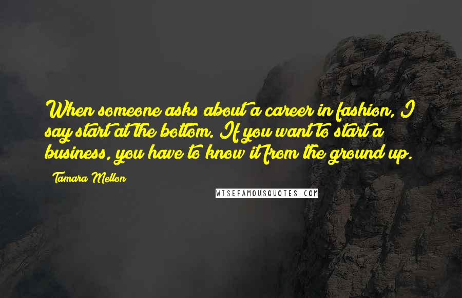 Tamara Mellon Quotes: When someone asks about a career in fashion, I say start at the bottom. If you want to start a business, you have to know it from the ground up.