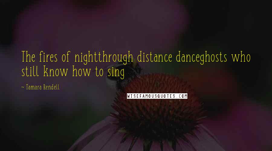 Tamara Rendell Quotes: The fires of nightthrough distance danceghosts who still know how to sing