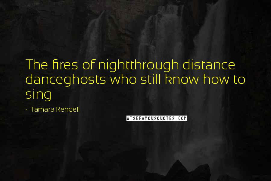 Tamara Rendell Quotes: The fires of nightthrough distance danceghosts who still know how to sing