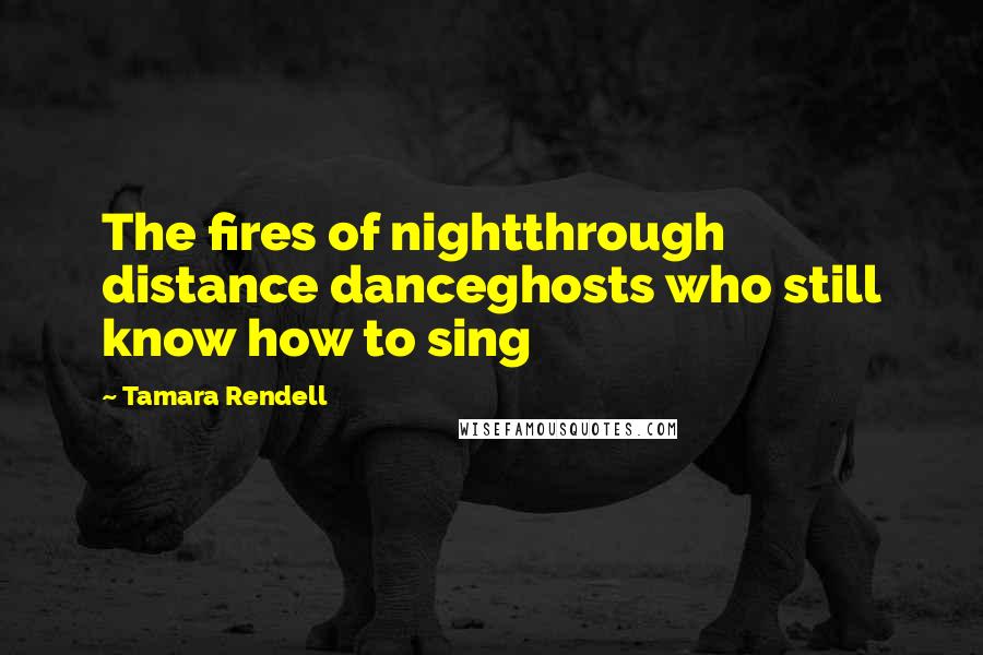 Tamara Rendell Quotes: The fires of nightthrough distance danceghosts who still know how to sing