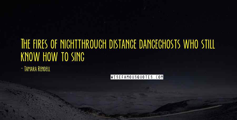 Tamara Rendell Quotes: The fires of nightthrough distance danceghosts who still know how to sing