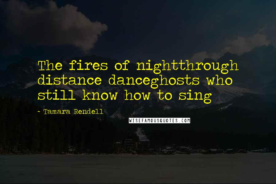 Tamara Rendell Quotes: The fires of nightthrough distance danceghosts who still know how to sing