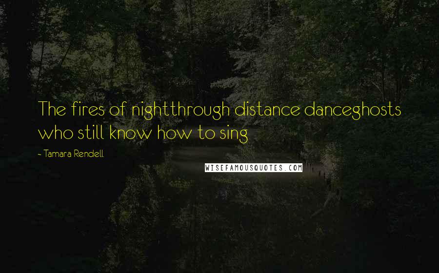 Tamara Rendell Quotes: The fires of nightthrough distance danceghosts who still know how to sing