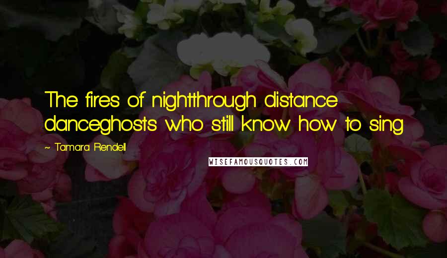 Tamara Rendell Quotes: The fires of nightthrough distance danceghosts who still know how to sing