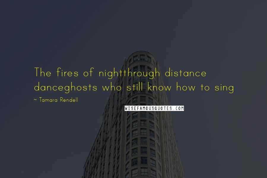 Tamara Rendell Quotes: The fires of nightthrough distance danceghosts who still know how to sing