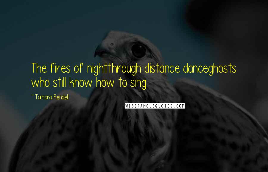 Tamara Rendell Quotes: The fires of nightthrough distance danceghosts who still know how to sing