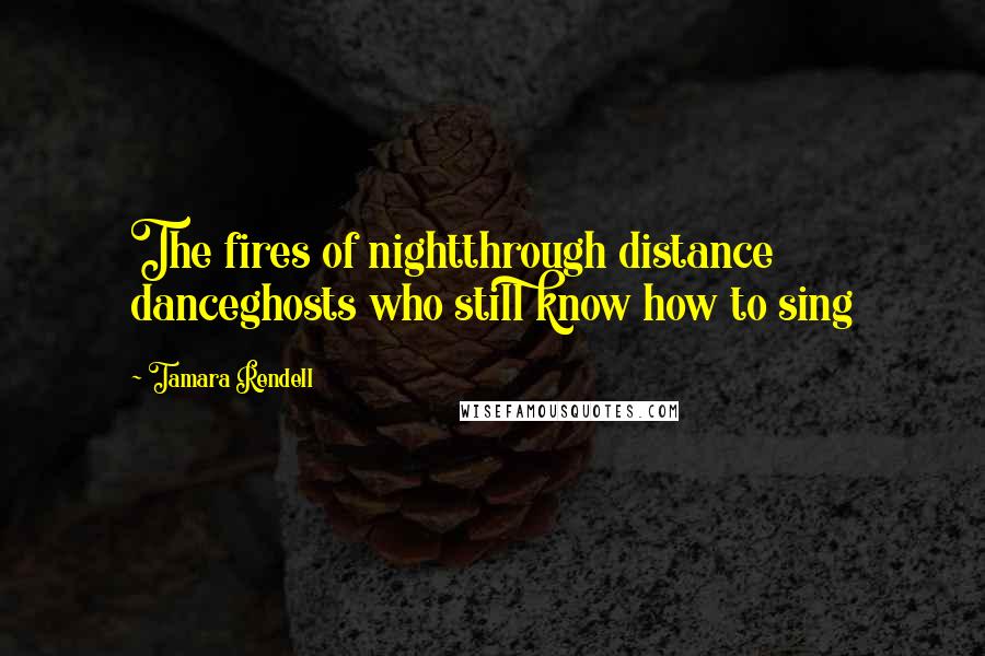 Tamara Rendell Quotes: The fires of nightthrough distance danceghosts who still know how to sing
