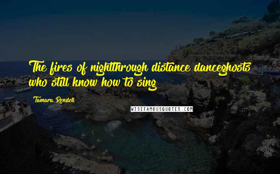 Tamara Rendell Quotes: The fires of nightthrough distance danceghosts who still know how to sing