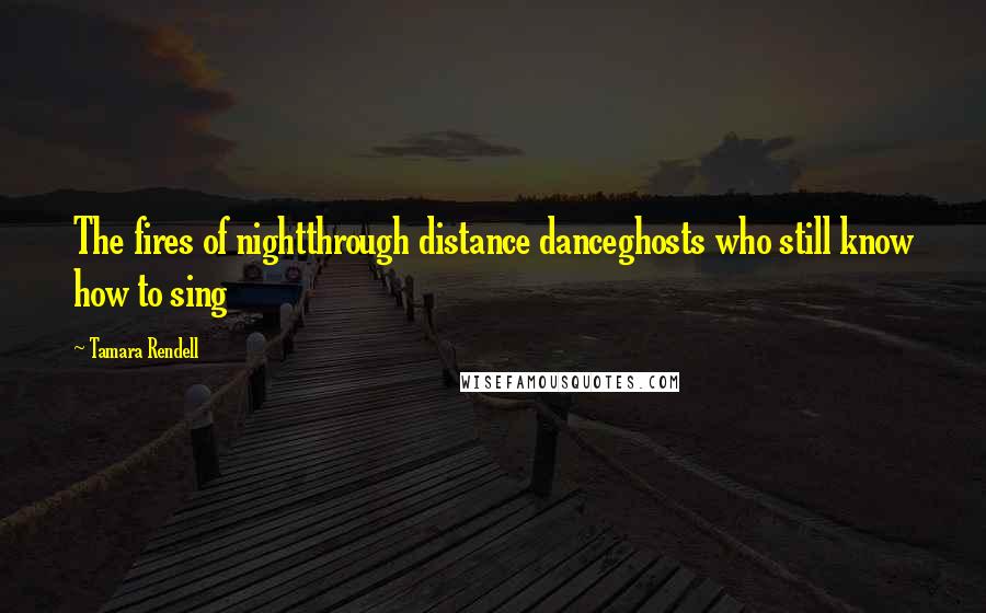 Tamara Rendell Quotes: The fires of nightthrough distance danceghosts who still know how to sing