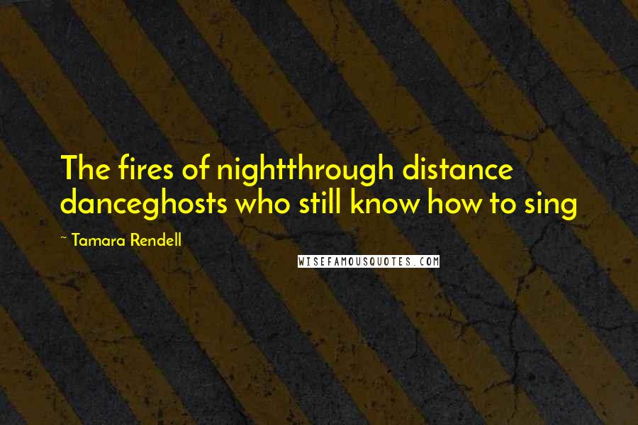 Tamara Rendell Quotes: The fires of nightthrough distance danceghosts who still know how to sing