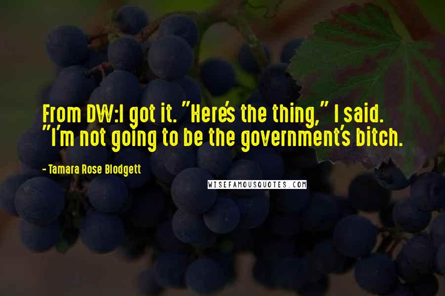 Tamara Rose Blodgett Quotes: From DW:I got it. "Here's the thing," I said. "I'm not going to be the government's bitch.