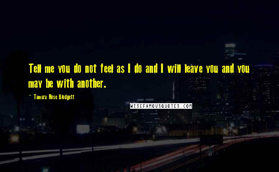 Tamara Rose Blodgett Quotes: Tell me you do not feel as I do and I will leave you and you may be with another.