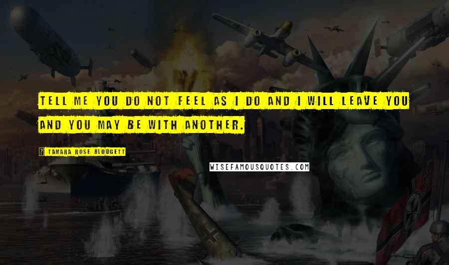 Tamara Rose Blodgett Quotes: Tell me you do not feel as I do and I will leave you and you may be with another.