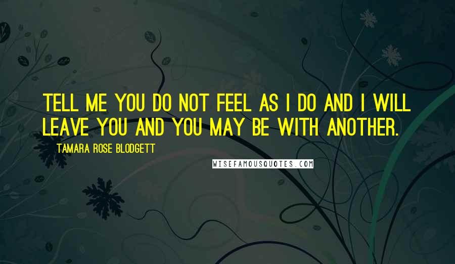 Tamara Rose Blodgett Quotes: Tell me you do not feel as I do and I will leave you and you may be with another.