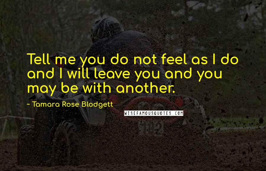 Tamara Rose Blodgett Quotes: Tell me you do not feel as I do and I will leave you and you may be with another.