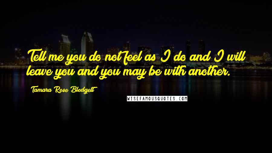 Tamara Rose Blodgett Quotes: Tell me you do not feel as I do and I will leave you and you may be with another.