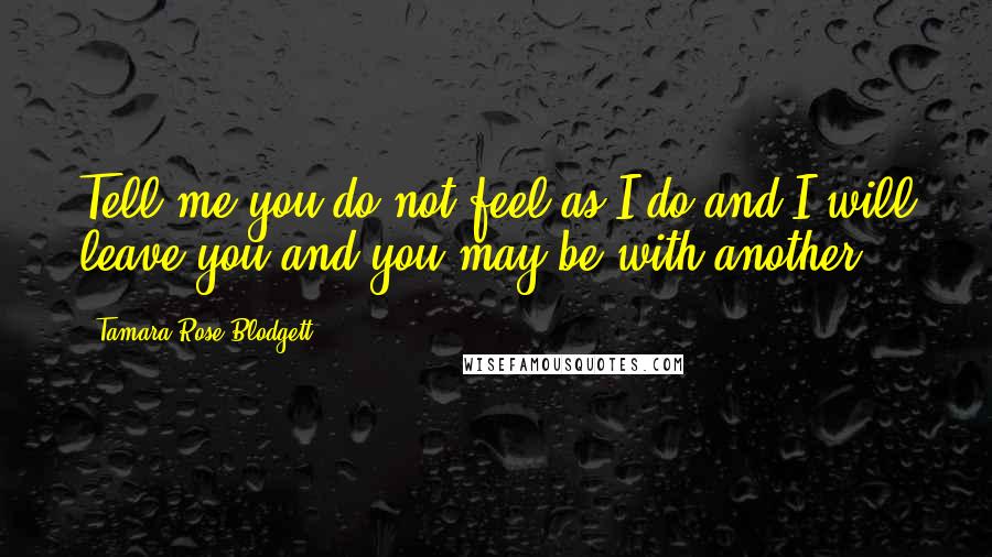 Tamara Rose Blodgett Quotes: Tell me you do not feel as I do and I will leave you and you may be with another.