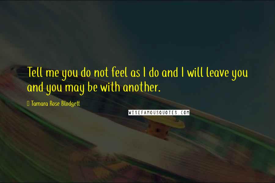 Tamara Rose Blodgett Quotes: Tell me you do not feel as I do and I will leave you and you may be with another.