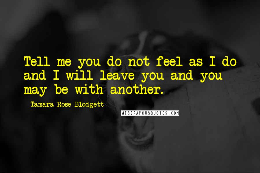 Tamara Rose Blodgett Quotes: Tell me you do not feel as I do and I will leave you and you may be with another.