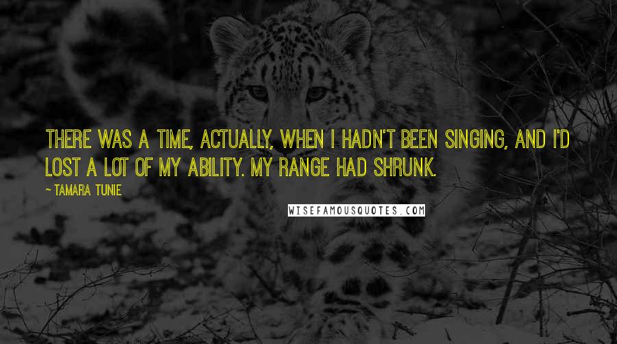 Tamara Tunie Quotes: There was a time, actually, when I hadn't been singing, and I'd lost a lot of my ability. My range had shrunk.