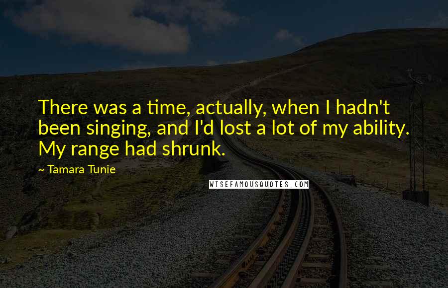 Tamara Tunie Quotes: There was a time, actually, when I hadn't been singing, and I'd lost a lot of my ability. My range had shrunk.